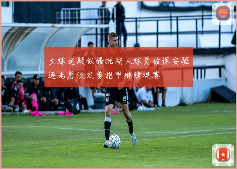 女球迷疑似骚扰湖人球员被保安驱逐老詹淡定剪指甲继续观赛