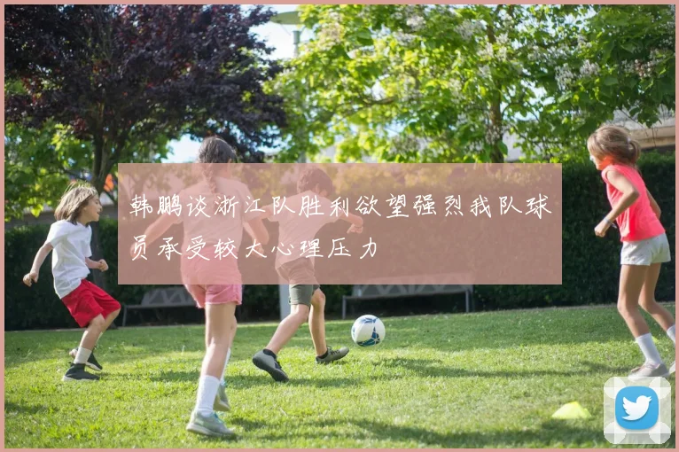 韩鹏谈浙江队胜利欲望强烈我队球员承受较大心理压力