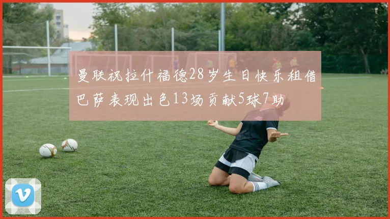曼联祝拉什福德28岁生日快乐租借巴萨表现出色13场贡献5球7助