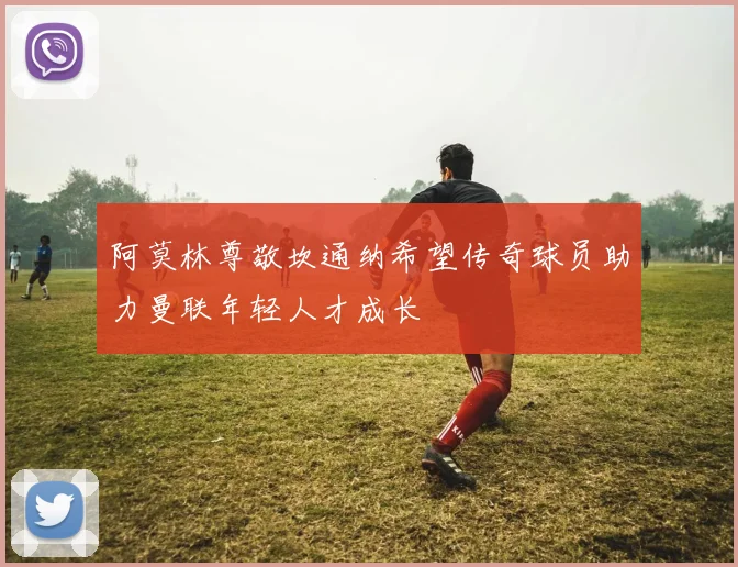 阿莫林尊敬坎通纳希望传奇球员助力曼联年轻人才成长