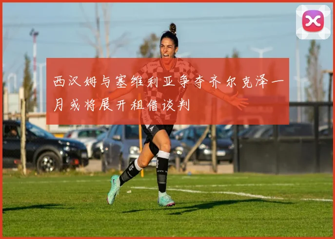 西汉姆与塞维利亚争夺齐尔克泽一月或将展开租借谈判