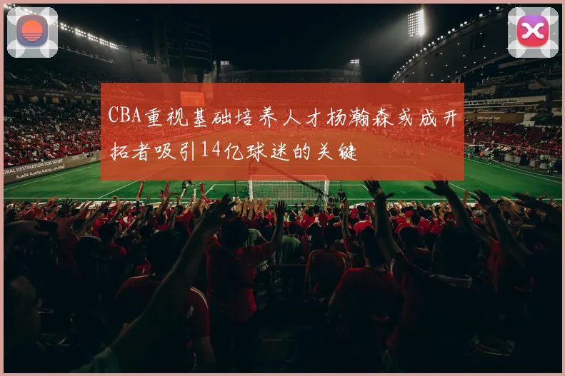 CBA重视基础培养人才杨瀚森或成开拓者吸引14亿球迷的关键
