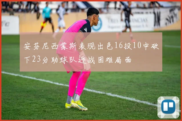 安芬尼西蒙斯表现出色16投10中砍下23分助球队迎战困难局面