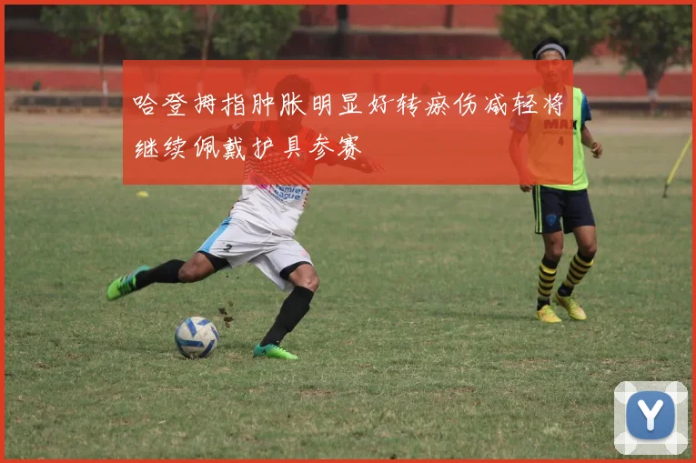 哈登拇指肿胀明显好转瘀伤减轻将继续佩戴护具参赛