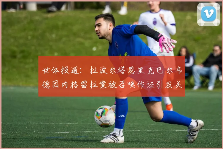 世体报道：拉波尔塔恩里克巴尔韦德因内格雷拉案被召唤作证引发关注