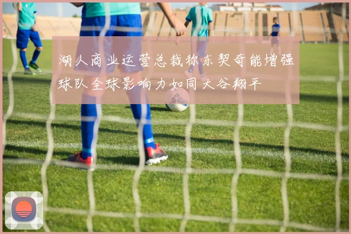 湖人商业运营总裁称东契奇能增强球队全球影响力如同大谷翔平
