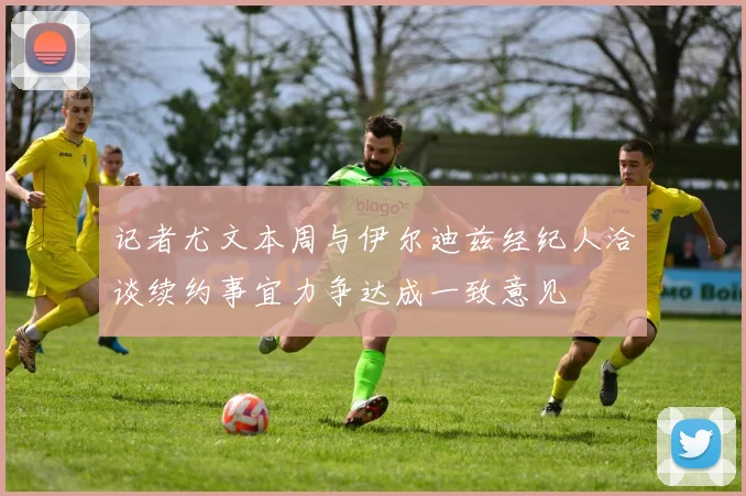 记者尤文本周与伊尔迪兹经纪人洽谈续约事宜力争达成一致意见