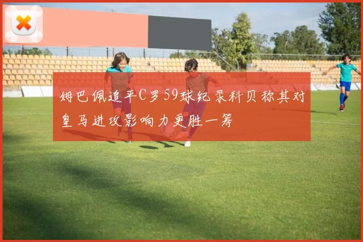 姆巴佩追平C罗59球纪录科贝称其对皇马进攻影响力更胜一筹