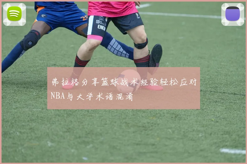 弗拉格分享篮球战术经验轻松应对NBA与大学术语混淆