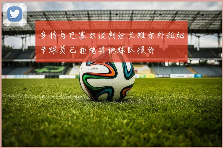 多特与巴塞尔谈判杜兰维尔外租细节球员已拒绝其他球队报价