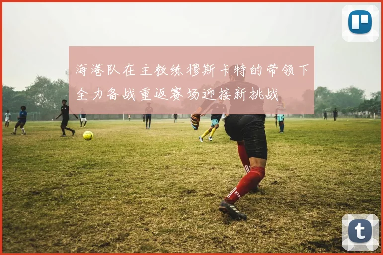海港队在主教练穆斯卡特的带领下全力备战重返赛场迎接新挑战