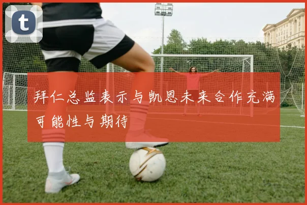 拜仁总监表示与凯恩未来合作充满可能性与期待