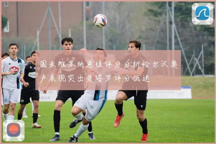 国米维罗纳意媒评分分析恰尔汉奥卢表现突出劳塔罗评分低迷